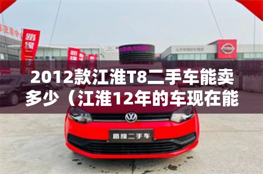 2012款江淮T8二手车能卖多少（江淮12年的车现在能值多少钱）