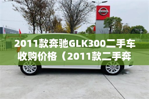 2011款奔驰GLK300二手车收购价格（2011款二手奔驰glk值得买吗）