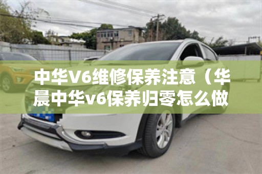 中华V6维修保养注意（华晨中华v6保养归零怎么做）